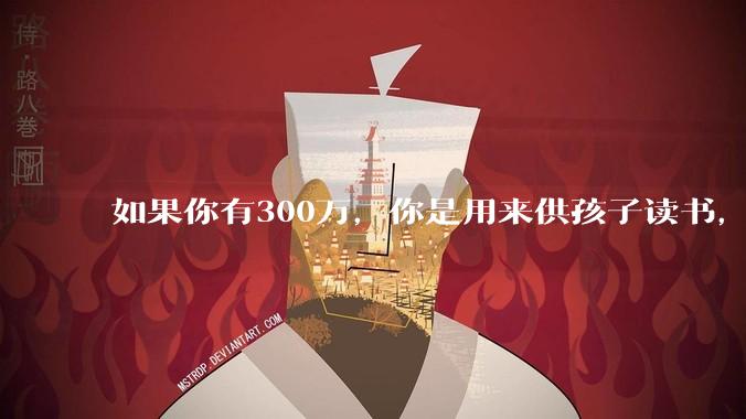如果你有300万，你是用来供孩子读书，还是留着以后给ta买房或者保底？