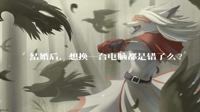 结婚后，想换一台电脑都是错了么?