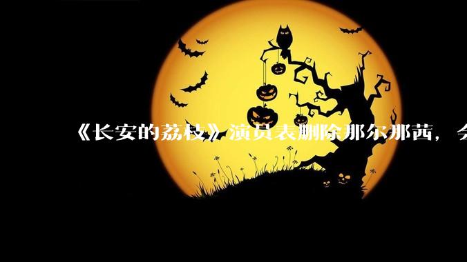 《长安的荔枝》演员表删除那尔那茜，会对这部剧有哪些影响？