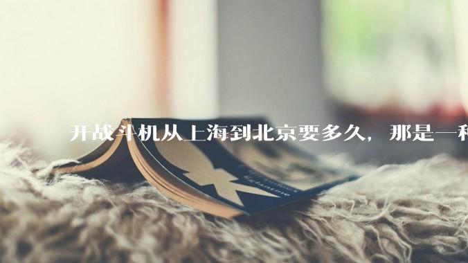 开战斗机从上海到北京要多久，那是一种什么样的体验？