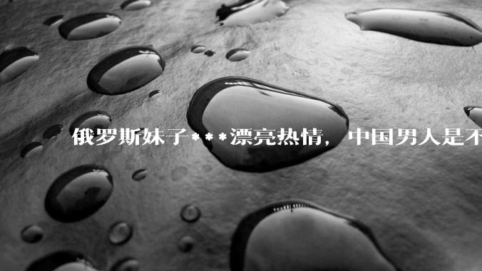 俄罗斯妹子***漂亮热情，中国男人是不是很喜欢娶？